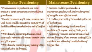 Niche Positioning
• Precision couldbe positionedas a niche
product to target consumers concernedabout
gumdisease.
• It couldcommanda 15%price premiumover
Oral-Band couldbe expectedto capture3% of
the US toothbrushmarket by the end of the first
year.
• With its nichepositioning,Precisionretail
sales wouldrepresent 3% volumeshare in year1
and5% in year2.
• With its nichepositioning,any existingSKU’s
wouldn’t hadto be dropped.
Mainstream Positioning
• Precision couldbe positionedas a
mainstreamproduct, withthe broaderappeal
of beingthemost effective brush.
• It couldcapture10%of themarket by theend
of the first year.
• Withthispositioning, its volumeshares
wouldbe 10%in year1 and 14.7%in year2.
• PositioningPrecisionas mainstreamwould
requiredroppingof one or more existingSKU’s
andtherewasa threat of cannibalisation of
ColgatePlus.
 