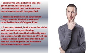 • Executives who believed that the
product could stand alone
, recommended that the Precision
brand name should be specified.
• Stressing Precision as opposed to
Colgate would limit the extent of
cannibalization of Colgate Plus.
• It was estimated, both under the niche
and mainstream positioning
scenarios, that cannibalization figures
for Colgate would increase by 20% if the
Colgate brand name was stressed but
remain unchanged if the Precision
brand name was stressed.
 