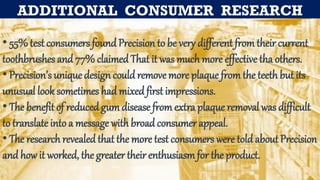 ADDITIONAL CONSUMER RESEARCH
• 55%test consumers found Precision to be very different from their current
toothbrushes and 77% claimedThat it was much more effective tha others.
• Precision’s unique design could remove more plaque from the teeth but its
unusual look sometimes had mixed first impressions.
• The benefit of reduced gum disease from extra plaque removal was difficult
to translate into a message with broad consumer appeal.
• The researchrevealed that the more test consumers were told about Precision
and how it worked, the greater their enthusiasmfor the product.
 