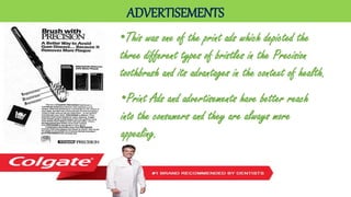 ADVERTISEMENTS
•This was one of the print ads which depicted the
three different types of bristles in the Precision
toothbrush and its advantages in the context of health.
•Print Ads and advertisements have better reach
into the consumers and they are always more
appealing.
 