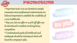 PROMOTIONS
• Important tactic is to use dentists to sample
consumers since professional endorsementsare
believedimportant to establishthe credibility of
a new toothbrush.
• Buyone, Get one offer or a 50%off offercan
be introducedin marketsinvolvingheavy
competition.
• Combinational packsof toothbrushand
toothpaste shouldbe introducedwhichwill
boost the company’ssales.
 