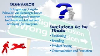 SITUATION
In August 1992, Colgate-
Palmolive was planning to launch
a new technologically superior
toothbrush which it had been
developing for three years.
Decisions to be
Made
•Positioning
•Branding
•Product Pricing
•Communication and Promotion
 