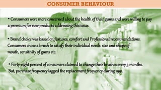 CONSUMER BEHAVIOUR
• Consumers were more concernedabout the healthof theirgums and were willingto pay
a premiumfor new productsaddressingthisissue.
• Brand choice wasbasedon features, comfort and Professional recommendations.
Consumers chose a brushto satisfytheirindividual needs: size and shape of
mouth, sensitivity of gums etc.
• Forty-eight percent of consumersclaimedto changetheirbrushes every3 months.
But, purchasefrequencylaggedthereplacement frequencyduring1991.
 