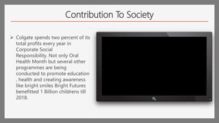 Contribution To Society
 Colgate spends two percent of its
total profits every year in
Corporate Social
Responsibility. Not only Oral
Health Month but several other
programmes are being
conducted to promote education
, health and creating awareness
like bright smiles Bright Futures
benefitted 1 Billion childrens till
2018.
 