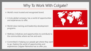 Why To Work With Colgate?
 World’s most trusted and recognized brand.
 A truly global company, has a world of opportunities
and experiences to offer.
 World-class training and leadership development
programs.
 Wellness initiatives and opportunities to contribute to
the communities where we live and work.
 Committed in helping our people get where they want
to go. Explore the world of opportunities and
experiences Colgate-Palmolive has to offer you.
 