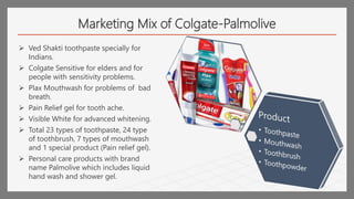 Marketing Mix of Colgate-Palmolive
 Ved Shakti toothpaste specially for
Indians.
 Colgate Sensitive for elders and for
people with sensitivity problems.
 Plax Mouthwash for problems of bad
breath.
 Pain Relief gel for tooth ache.
 Visible White for advanced whitening.
 Total 23 types of toothpaste, 24 type
of toothbrush, 7 types of mouthwash
and 1 special product (Pain relief gel).
 Personal care products with brand
name Palmolive which includes liquid
hand wash and shower gel.
 
