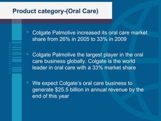 Product category-(Oral Care)
 Colgate Palmolive increased its oral care market
share from 26% in 2005 to 33% in 2009
 Colgate Palmolive the largest player in the oral
care business globally. Colgate is the world
leader in oral care with a 33% market share
 We expect Colgate’s oral care business to
generate $25.5 billion in annual revenue by the
end of this year
 