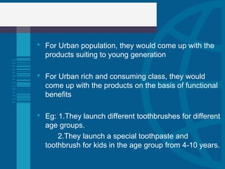 For Urban population, they would come up with the
products suiting to young generation
 For Urban rich and consuming class, they would
come up with the products on the basis of functional
benefits
 Eg: 1.They launch different toothbrushes for different
age groups.
2.They launch a special toothpaste and
toothbrush for kids in the age group from 4-10 years.
 