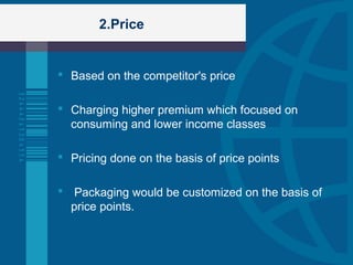 2.Price
 Based on the competitor's price
 Charging higher premium which focused on
consuming and lower income classes
 Pricing done on the basis of price points
 Packaging would be customized on the basis of
price points.
 