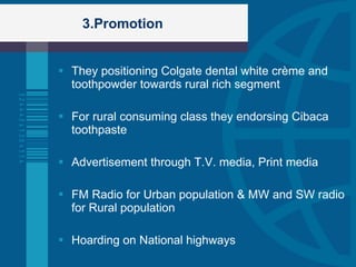 3.Promotion They positioning Colgate dental white crème and toothpowder towards rural rich segment For rural consuming class they endorsing Cibaca toothpaste Advertisement through T.V. media, Print media FM Radio for Urban population & MW and SW radio for Rural population Hoarding on National highways 