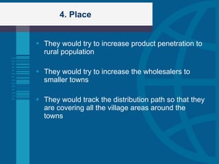 4. Place They would try to increase product penetration to rural population They would try to increase the wholesalers to smaller towns They would track the distribution path so that they are covering all the village areas around the towns 