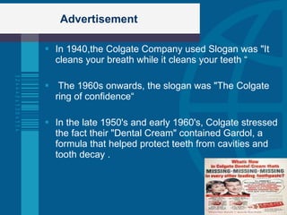 Advertisement In 1940,the Colgate Company used Slogan was "It cleans your breath while it cleans your teeth “ The 1960s onwards, the slogan was "The Colgate ring of confidence“ In the late 1950's and early 1960's, Colgate stressed the fact their "Dental Cream" contained Gardol, a formula that helped protect teeth from cavities and tooth decay . 
