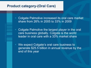 Product category-(Oral Care) Colgate Palmolive increased its oral care market share from 26% in 2005 to 33% in 2009 Colgate Palmolive the largest player in the oral care business globally. Colgate is the world leader in oral care with a 33% market share We expect Colgate’s oral care business to generate $25.5 billion in annual revenue by the end of this year 