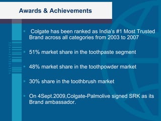 Awards & Achievements Colgate has been ranked as India’s #1 Most Trusted Brand across all categories from 2003 to 2007 51% market share in the toothpaste segment 48% market share in the toothpowder market 30% share in the toothbrush market On 4Sept.2009,Colgate-Palmolive signed SRK as its Brand ambassador. 