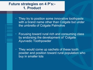 Future strategies on 4 P’s:- 1. Product They try to position some innovative toothpaste with a brand name other than Colgate but under the umbrella of Colgate Palmolive Focusing toward rural rich and consuming class by endorsing the development of ‘Colgate Ayurvedic Toothpowder They would come up sachets of these tooth powder and position toward rural population who buy in smaller lots 