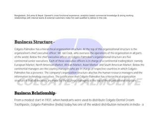 Bangladesh, SriLanka & Nepal. Ganesh's cross functional experience, analytics based commercial knowledge & strong working
relationships with internal teams & external customers make him well qualified to deliver in this role.
Business Structure-
Colgate-Palmolive has a hierarchical organization structure. At the top of this organizational structure is the
organization’s chief executive officer; Mr. Ian Cook, who oversees the operations of the organization in all parts
of the world. Below the chief executive officer on Colgate-Palmolive’s organizational structure are five
continental senior executives. Each of these executive officers is in charge of a continental trading block; namely
European Market, North American Market, African Market, Asian Market, and South American Market. Below the
continental managers are the country managers who are in charge of respective countries in which Colgate-
Palmolive has a presence. The company’s organization structure also has the human resource managers and the
information technology executives. The justification that Colgate-Palmolive has a hierarchical organization
structure is that all decisions are made by the strategic managers at the top of the organizational structure.
Business Relationship-
From a modest start in 1937, when handcarts were used to distribute Colgate Dental Cream
Toothpaste, Colgate-Palmolive (India) today has one of the widest distribution networks in India - a
 