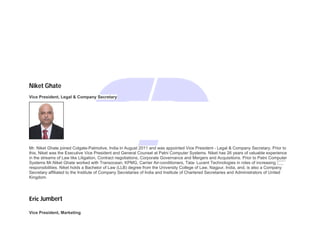 Niket Ghate
Vice President, Legal & Company Secretary
Mr. Niket Ghate joined Colgate-Palmolive, India in August 2011 and was appointed Vice President - Legal & Company Secretary. Prior to
this, Niket was the Executive Vice President and General Counsel at Patni Computer Systems. Niket has 26 years of valuable experience
in the streams of Law like Litigation, Contract negotiations, Corporate Governance and Mergers and Acquisitions. Prior to Patni Computer
Systems Mr.Niket Ghate worked with Transocean, KPMG, Carrier Air-conditioners, Tata- Lucent Technologies in roles of increasing
responsibilities. Niket holds a Bachelor of Law (LLB) degree from the University College of Law, Nagpur, India, and, is also a Company
Secretary affiliated to the Institute of Company Secretaries of India and Institute of Chartered Secretaries and Administrators of United
Kingdom.
Eric Jumbert
Vice President, Marketing
 