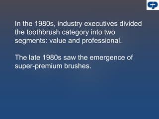 In the 1980s, industry executives divided
the toothbrush category into two
segments: value and professional.
The late 1980s saw the emergence of
super-premium brushes.
 