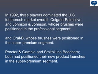 In 1992, three players dominated the U.S.
toothbrush market overall: Colgate-Palmolive
and Johnson & Johnson, whose brushes were
positioned in the professional segment;
and Oral-B, whose brushes were positioned in
the super-premium segment.
Procter & Gamble and Smithkline Beecham;
both had positioned their new product launches
in the super-premium segment.
 