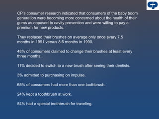 CP’s consumer research indicated that consumers of the baby boom
generation were becoming more concerned about the health of their
gums as opposed to cavity prevention and were willing to pay a
premium for new products.
They replaced their brushes on average only once every 7.5
months in 1991 versus 8.6 months in 1990.
48% of consumers claimed to change their brushes at least every
three months.
11% decided to switch to a new brush after seeing their dentists.
3% admitted to purchasing on impulse.
65% of consumers had more than one toothbrush.
24% kept a toothbrush at work.
54% had a special toothbrush for traveling.
 
