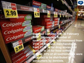 Between October 1991 to February
1992, the average number of
toothbrush SKUs had increased from
31 to 35 for mass merchandisers,
from 27 to 34 for drug stores and
from 30 to 35 for food outlets.
In 1992, 22% of all toothbrushes were
expected to be distributed to
consumers by dentists.
 
