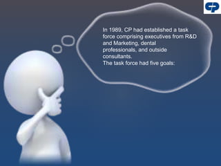 In 1989, CP had established a task
force comprising executives from R&D
and Marketing, dental
professionals, and outside
consultants.
The task force had five goals:
 