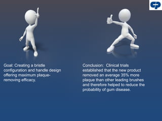 Goal: Creating a bristle
configuration and handle design
offering maximum plaque-
removing efficacy.
Conclusion: Clinical trials
established that the new product
removed an average 35% more
plaque than other leading brushes
and therefore helped to reduce the
probability of gum disease.
 