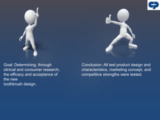 Goal: Determining, through
clinical and consumer research,
the efficacy and acceptance of
the new
toothbrush design.
Conclusion: All test product design and
characteristics, marketing concept, and
competitive strengths were tested.
 