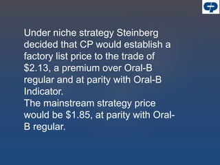 Under niche strategy Steinberg
decided that CP would establish a
factory list price to the trade of
$2.13, a premium over Oral-B
regular and at parity with Oral-B
Indicator.
The mainstream strategy price
would be $1.85, at parity with Oral-
B regular.
 