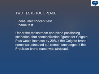 TWO TESTS TOOK PLACE:
• consumer concept test
• name test
Under the mainstream and niche positioning
scenarios, that cannibalization figures for Colgate
Plus would increase by 20% if the Colgate brand
name was stressed but remain unchanged if the
Precision brand name was stressed.
 