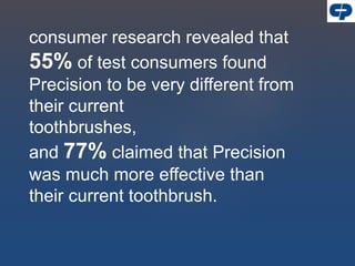 consumer research revealed that
55% of test consumers found
Precision to be very different from
their current
toothbrushes,
and 77% claimed that Precision
was much more effective than
their current toothbrush.
 