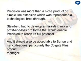 Precision was more than a niche product or
simple line extension which was represented a
technological breakthrough.
Steinberg had to develop a marketing mix and
profit-and-loss pro forma that would enable
Precision to reach its full potential
And it should also be acceptable to Burton and
her colleagues, particularly the Colgate Plus
product
manager.
 