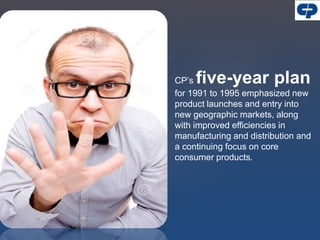 CP’s five-year plan
for 1991 to 1995 emphasized new
product launches and entry into
new geographic markets, along
with improved efficiencies in
manufacturing and distribution and
a continuing focus on core
consumer products.
 