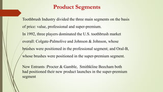 Product Segments
Toothbrush Industry divided the three main segments on the basis
of price: value, professional and super-premium.
In 1992, three players dominated the U.S. toothbrush market
overall: Colgate-Palmolive and Johnson & Johnson, whose
brushes were positioned in the professional segment; and Oral-B,
whose brushes were positioned in the super-premium segment.
New Entrants :Procter & Gamble, Smithkline Beecham both
had positioned their new product launches in the super-premium
segment
 