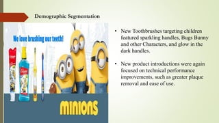Demographic Segmentation
• New Toothbrushes targeting children
featured sparkling handles, Bugs Bunny
and other Characters, and glow in the
dark handles.
• New product introductions were again
focused on technical performance
improvements, such as greater plaque
removal and ease of use.
 