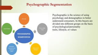 Psychographic Segmentation
Psychographic is the science of using
psychology and demographics to better
understand consumers. In this buyers are
divided into different groups on the basis
of psychological/personality
traits, lifestyle, or values
 