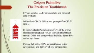Colgate Palmolive
The Precision Toothbrush
CP was a global leader in household and personal
care products.
With sales of $6.06 Billion and gross profit of $2.76
billion.
In 1991, Colgate Palmolive held 43% of the world
toothpaste market and 16% of the world toothbrush
market. Other oral care products included dental floss
and mouth rinses.
Colgate Palmolive (CP), a market leader in the
development and delivery of oral care products
 