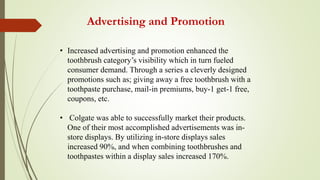 Advertising and Promotion
• Increased advertising and promotion enhanced the
toothbrush category’s visibility which in turn fueled
consumer demand. Through a series a cleverly designed
promotions such as; giving away a free toothbrush with a
toothpaste purchase, mail-in premiums, buy-1 get-1 free,
coupons, etc.
• Colgate was able to successfully market their products.
One of their most accomplished advertisements was in-
store displays. By utilizing in-store displays sales
increased 90%, and when combining toothbrushes and
toothpastes within a display sales increased 170%.
 
