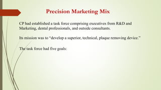 Precision Marketing Mix
CP had established a task force comprising executives from R&D and
Marketing, dental professionals, and outside consultants.
Its mission was to “develop a superior, technical, plaque removing device.”
The task force had five goals:
 
