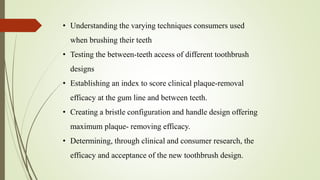 • Understanding the varying techniques consumers used
when brushing their teeth
• Testing the between-teeth access of different toothbrush
designs
• Establishing an index to score clinical plaque-removal
efficacy at the gum line and between teeth.
• Creating a bristle configuration and handle design offering
maximum plaque- removing efficacy.
• Determining, through clinical and consumer research, the
efficacy and acceptance of the new toothbrush design.
 