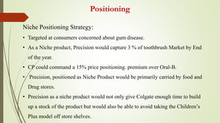 Positioning
Niche Positioning Strategy:
• Targeted at consumers concerned about gum disease.
• As a Niche product, Precision would capture 3 % of toothbrush Market by End
of the year.
• CP could command a 15% price positioning. premium over Oral-B.
• Precision, positioned as Niche Product would be primarily carried by food and
Drug stores.
• Precision as a niche product would not only give Colgate enough time to build
up a stock of the product but would also be able to avoid taking the Children’s
Plus model off store shelves.
 