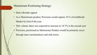 Mainstream Positioning Strategy:
• Had a Broader appeal
• As a Mainstream product, Precision would capture 10 % of toothbrush
Market by End of the year.
• This volume share was expected to increase to 14.7% in the second year
• Precision, positioned as Mainstream Product would be primarily occur
through mass merchandisers and club stores.
 