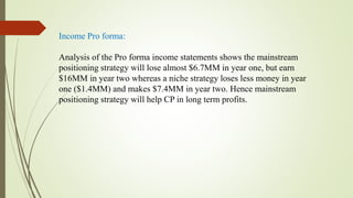 Income Pro forma:
Analysis of the Pro forma income statements shows the mainstream
positioning strategy will lose almost $6.7MM in year one, but earn
$16MM in year two whereas a niche strategy loses less money in year
one ($1.4MM) and makes $7.4MM in year two. Hence mainstream
positioning strategy will help CP in long term profits.
 