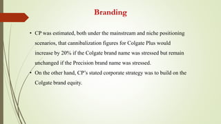 Branding
• CP was estimated, both under the mainstream and niche positioning
scenarios, that cannibalization figures for Colgate Plus would
increase by 20% if the Colgate brand name was stressed but remain
unchanged if the Precision brand name was stressed.
• On the other hand, CP’s stated corporate strategy was to build on the
Colgate brand equity.
 
