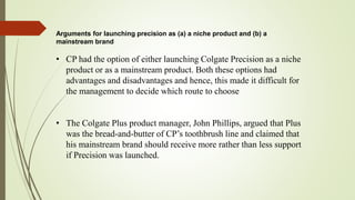 Arguments for launching precision as (a) a niche product and (b) a
mainstream brand
• CP had the option of either launching Colgate Precision as a niche
product or as a mainstream product. Both these options had
advantages and disadvantages and hence, this made it difficult for
the management to decide which route to choose
• The Colgate Plus product manager, John Phillips, argued that Plus
was the bread-and-butter of CP’s toothbrush line and claimed that
his mainstream brand should receive more rather than less support
if Precision was launched.
 