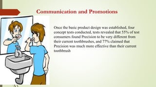 Communication and Promotions
Once the basic product design was established, four
concept tests conducted, tests revealed that 55% of test
consumers found Precision to be very different from
their current toothbrushes, and 77% claimed that
Precision was much more effective than their current
toothbrush
 