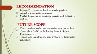 RECOMMENDATION
1. Position Precision toothbrush as a niche product
2. Appeal to therapeutic consumers
3. Market the product as providing superior and distinctive
oral care
FUTURE SCOPE
1. Can expand the toothbrush into mainstream market later
2. Can replace Oral-B as the leading brand in Super-
Premium range
3. Can expand into other oral care products for therapeutic
consumers
 