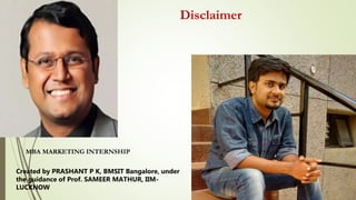 Disclaimer
MBA MARKETING INTERNSHIP
Created by PRASHANT P K, BMSIT Bangalore, under
the guidance of Prof. SAMEER MATHUR, IIM-
LUCKNOW
 