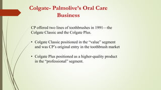 Colgate- Palmolive’s Oral Care
Business
CP offered two lines of toothbrushes in 1991—the
Colgate Classic and the Colgate Plus.
• Colgate Classic positioned in the “value” segment
and was CP’s original entry in the toothbrush market
• Colgate Plus positioned as a higher-quality product
in the “professional” segment.
 