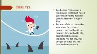 • Positioning Precision as a
mainstream toothbrush raised
concerns about the possible
cannibalization of Colgate
Plus.
• Because of the recent market
saturation, the various
producers of oral health care
products have rushed to offer
promotional incentives
including two-for-one, buy-
one-get-one-free and mail-
in refund coupon deals.
THREATS
 